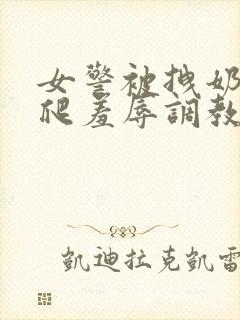 女警被拽奶头跪爬羞辱调教小说