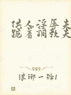 供人淫辱夫人,跪着调教夫人小说