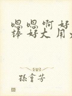 嗯 嗯 啊 好棒 好大 用力