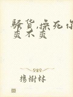 骚货,操死你,爽不爽