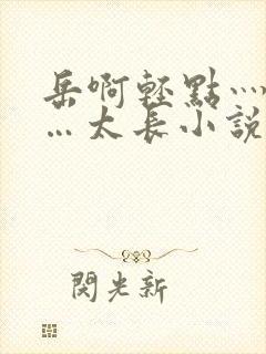 岳啊轻点灬太粗…太长小说