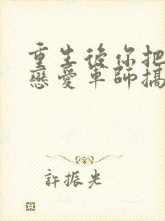 重生后你把对方恋爱军师搞到了笔趣阁