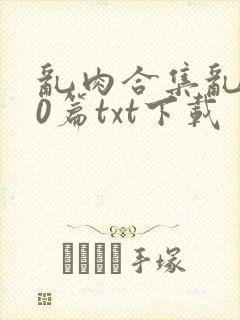 乱肉合集乱500篇txt下载