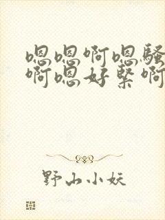 嗯嗯啊嗯骚货嗯啊嗯好紧啊