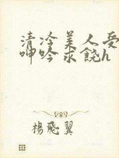 清冷美人受屈辱呻吟求饶h