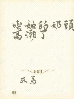 吃她的奶头她就高潮了