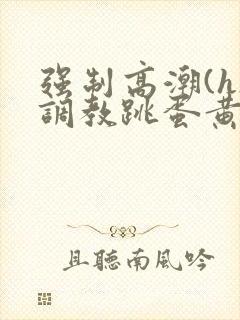 强制高潮(h)调教跳蛋黄文