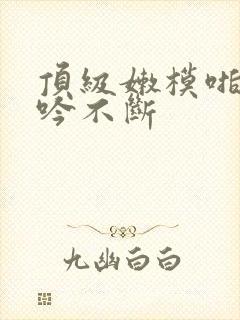 顶级嫩模啪啪呻吟不断