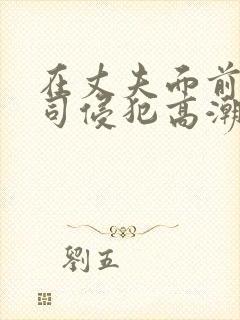 在丈夫面前被上司侵犯高潮