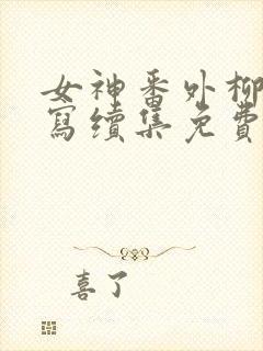 女神番外柳茜续写续集免费阅读