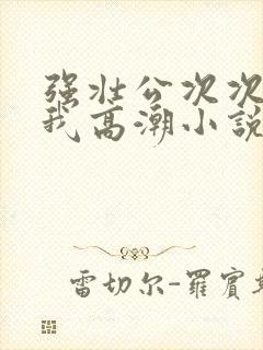 强壮公次次弄得我高潮小说