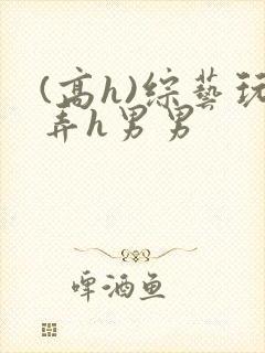 (高h)综艺玩弄h男男