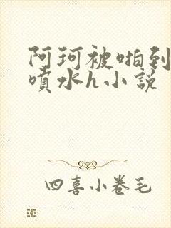 阿珂被啪到腿软喷水h小说