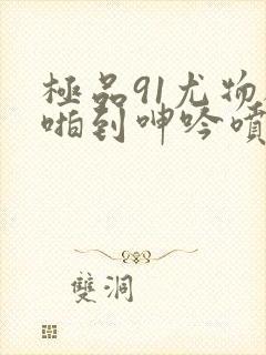 极品91尤物被啪到呻吟喷水