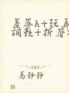 羞辱h+玩弄+调教+折磨凌虐