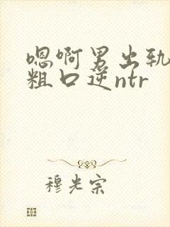 嗯啊男出轨小说粗口逆ntr