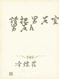 错把男友室友当男友h