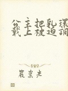 公主把乳环乖乖戴上被迫调教