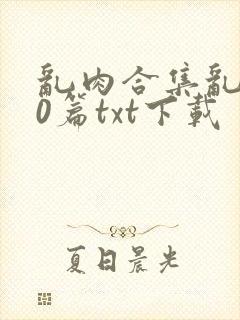 乱肉合集乱500篇txt下载