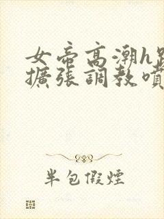 女帝高潮h跪趴扩张调教喷水小说