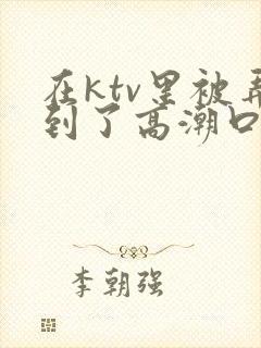 在ktv里被弄到了高潮口述