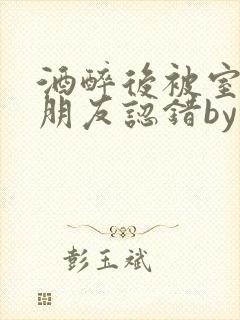 酒醉后被室友男朋友认错by墨廷深小说笔趣阁