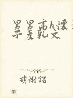 男男高h怀孕生子产乳文