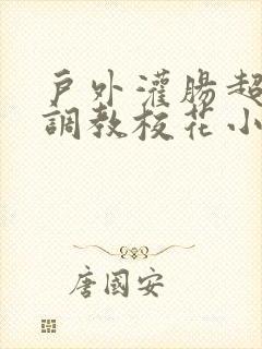 户外灌肠超短裙调教校花小说