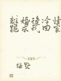 离婚后冷情前夫跪求我回家免费阅读