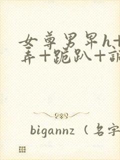 女尊男卑h+玩弄+跪趴+调教花蒂