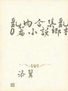 乱肉合集乱500篇小说乡村