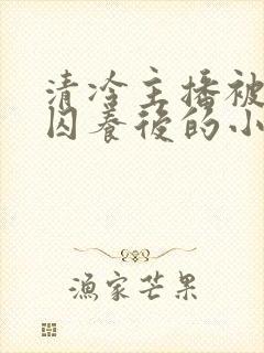 清冷主播被疯批囚养后的小说免费阅读