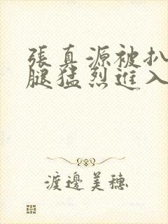 张真源被扒开双腿猛烈进入