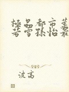 极品都市叶辰夏若雪孙怡最新章节