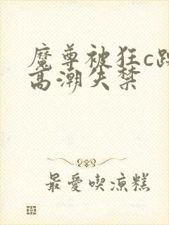 魔尊被狂c躁到高潮失禁