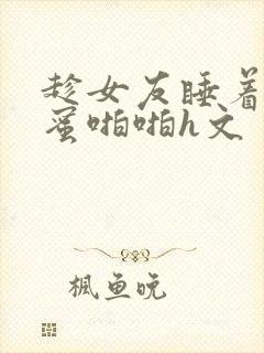 趁女友睡着和闺蜜啪啪h文