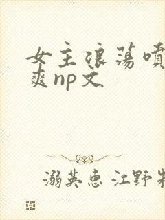 女主浪荡喷水好爽np文