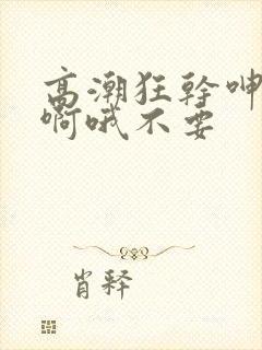 高潮狂干呻吟嗯啊哦不要