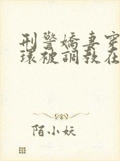 刑警娇妻穿着乳环被调教在线阅读