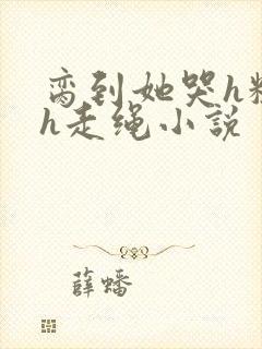 脔到她哭h粗话h走绳小说