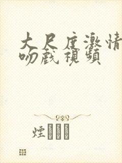 大尺度激情床戏吻戏视频