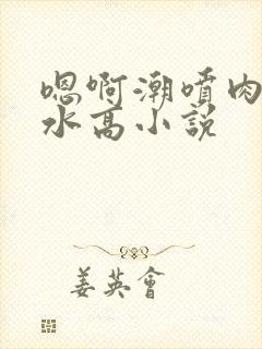 嗯啊潮喷肉失禁水高小说