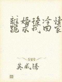 离婚后冷情前夫跪求我回家免费阅读