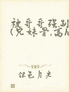 被哥哥强制爱后(兄妹骨,高h,强制爱