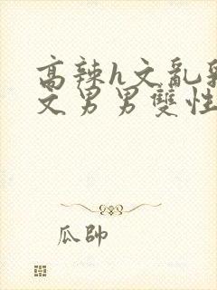 高辣h文乱乳h文男男双性视频