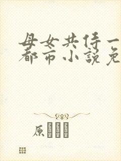 母女共侍一夫的都市小说免费阅读