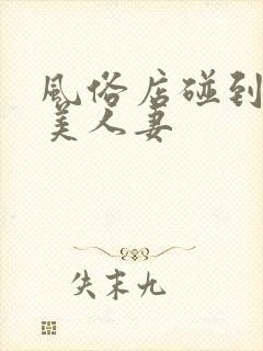 风俗店碰到隔壁美人妻