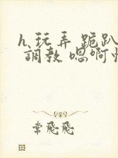 h 玩弄 跪趴 调教 嗯啊快穿封面