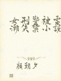 女刑警被电刑高潮失禁小说