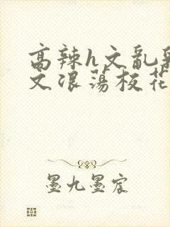 高辣h文乱乳h文浪荡校花